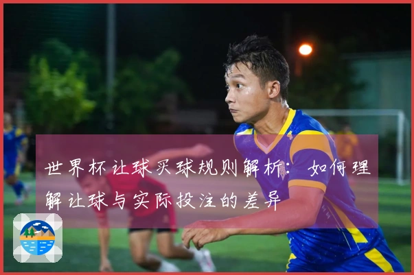世界杯让球买球规则解析：如何理解让球与实际投注的差异